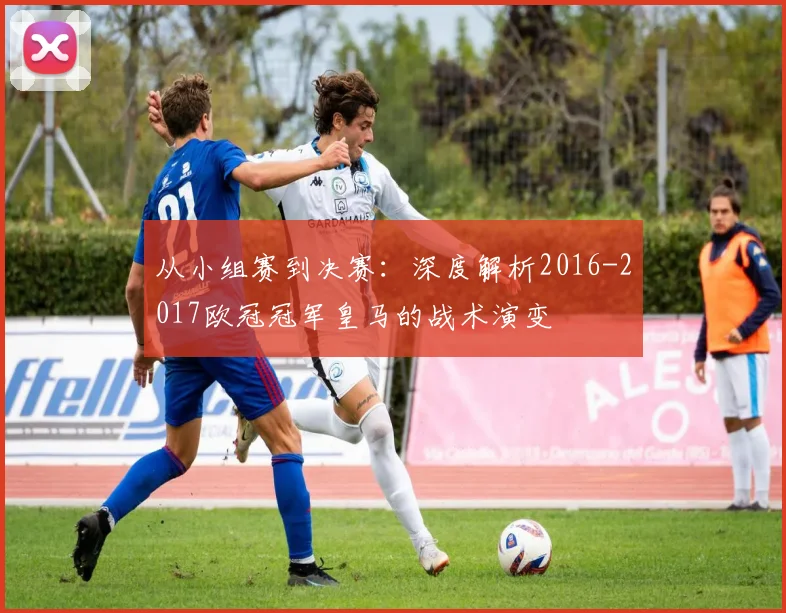 从小组赛到决赛：深度解析2016-2017欧冠冠军皇马的战术演变