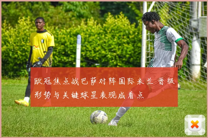 欧冠焦点战巴萨对阵国际米兰 晋级形势与关键球星表现成看点