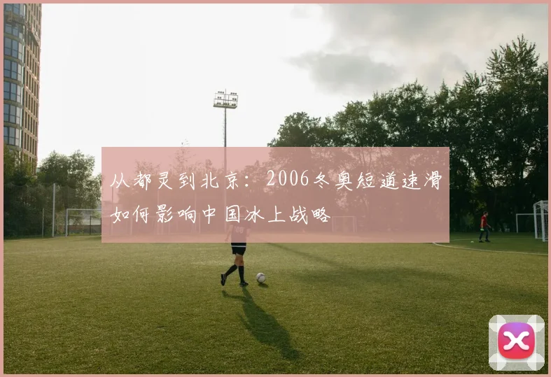 从都灵到北京：2006冬奥短道速滑如何影响中国冰上战略