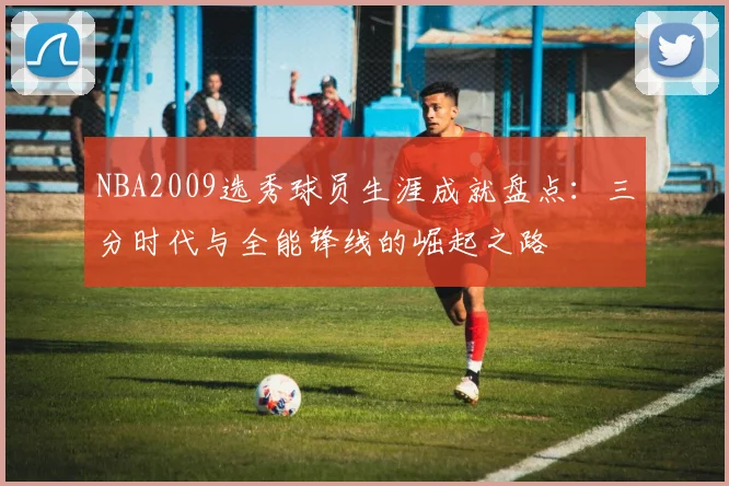 NBA2009选秀球员生涯成就盘点：三分时代与全能锋线的崛起之路