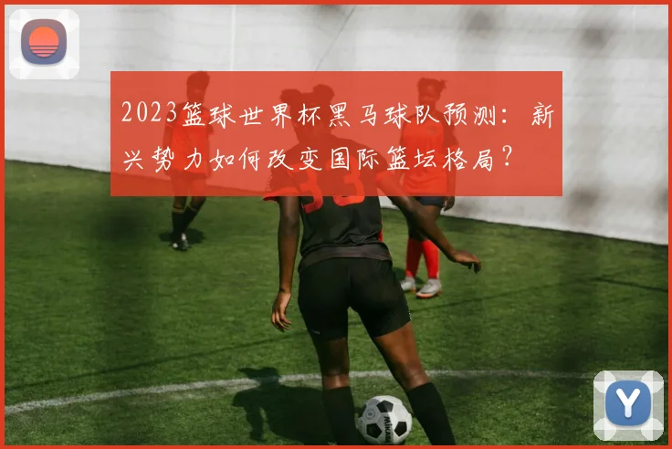 2023篮球世界杯黑马球队预测：新兴势力如何改变国际篮坛格局？