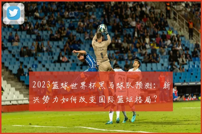 2023篮球世界杯黑马球队预测：新兴势力如何改变国际篮坛格局？