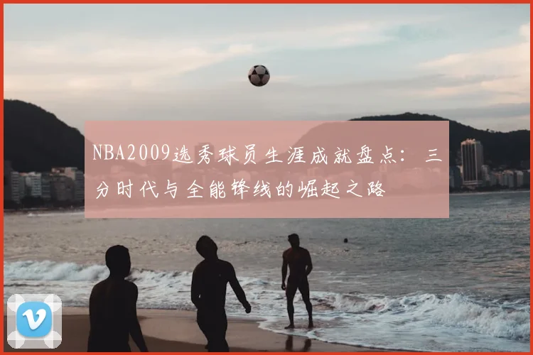 NBA2009选秀球员生涯成就盘点：三分时代与全能锋线的崛起之路