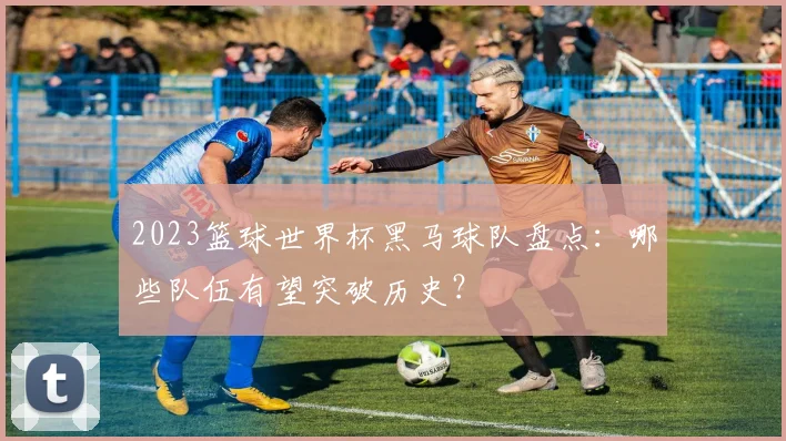 2023篮球世界杯黑马球队盘点：哪些队伍有望突破历史？