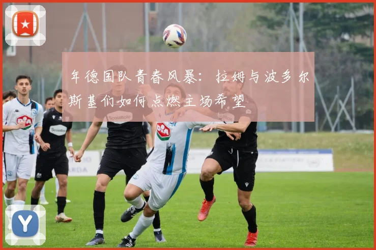 年德国队青春风暴:拉姆与波多尔斯基们如何点燃主场希望