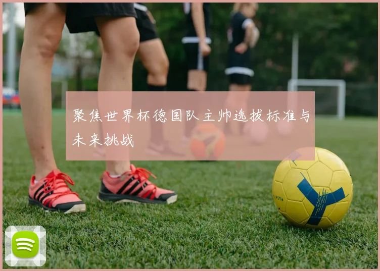 聚焦世界杯德国队主帅选拔标准与未来挑战