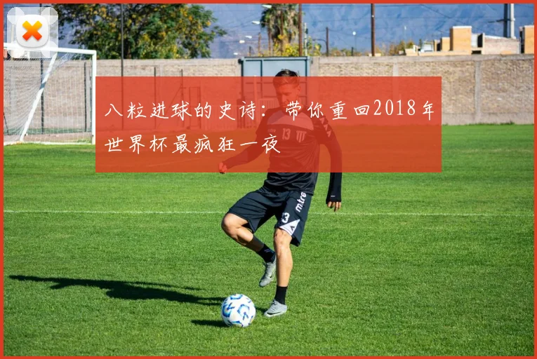 八粒进球的史诗：带你重回2018年世界杯最疯狂一夜