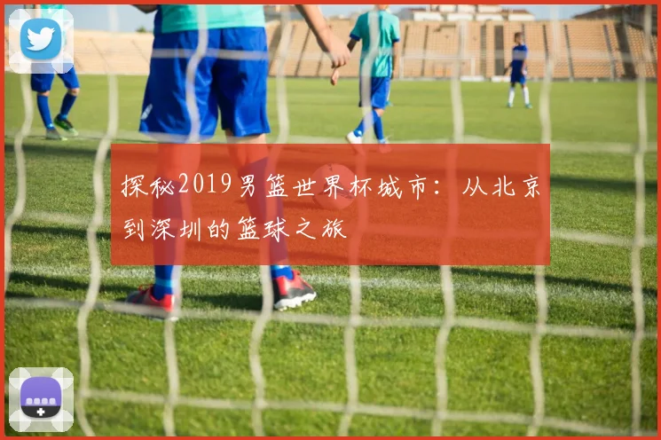 探秘2019男篮世界杯城市：从北京到深圳的篮球之旅