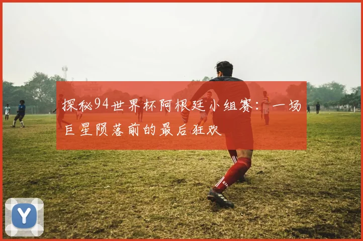 探秘94世界杯阿根廷小组赛：一场巨星陨落前的最后狂欢