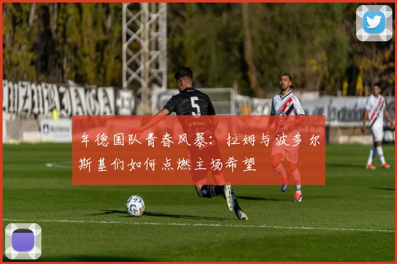 年德国队青春风暴:拉姆与波多尔斯基们如何点燃主场希望