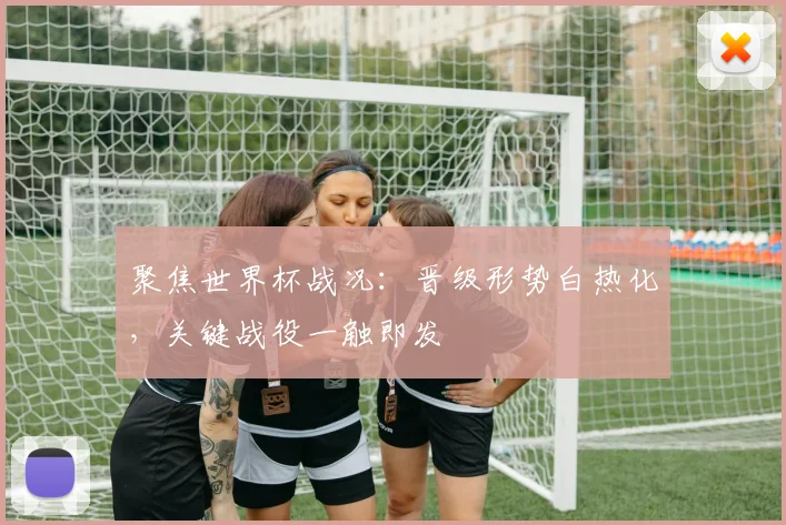 聚焦世界杯战况:晋级形势白热化,关键战役一触即发