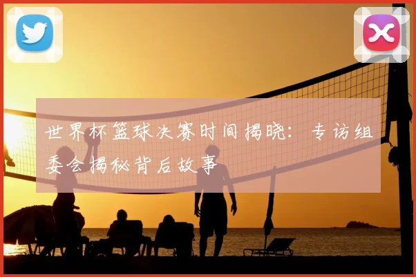 世界杯篮球决赛时间揭晓：专访组委会揭秘背后故事