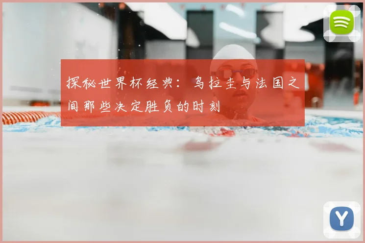 探秘世界杯经典：乌拉圭与法国之间那些决定胜负的时刻