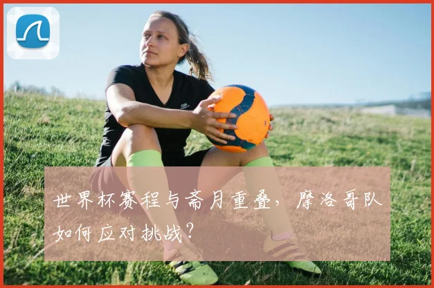 世界杯赛程与斋月重叠，摩洛哥队如何应对挑战？