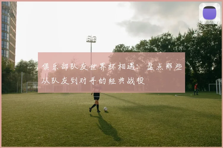 俱乐部队友世界杯相遇：盘点那些从队友到对手的经典战役