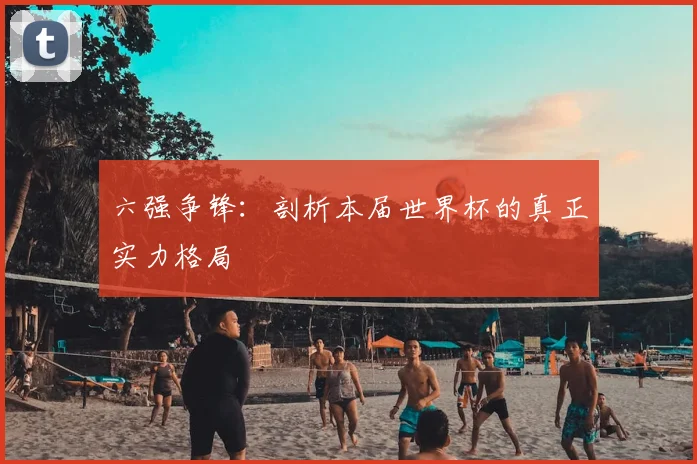 六强争锋:剖析本届世界杯的真正实力格局