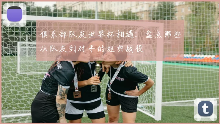 俱乐部队友世界杯相遇：盘点那些从队友到对手的经典战役