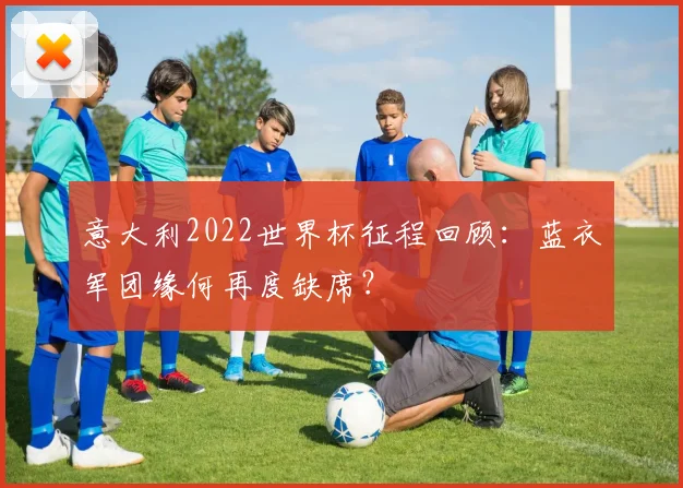 意大利2022世界杯征程回顾:蓝衣军团缘何再度缺席?