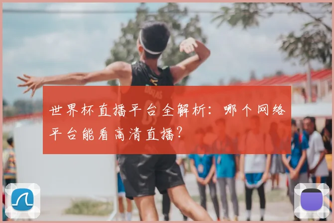 世界杯直播平台全解析:哪个网络平台能看高清直播?