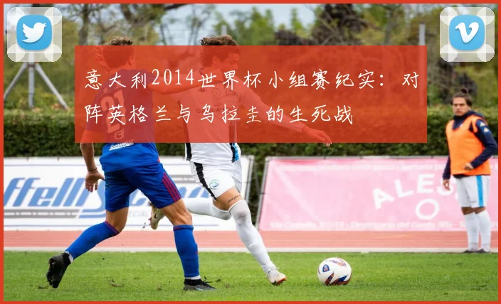 意大利2014世界杯小组赛纪实:对阵英格兰与乌拉圭的生死战