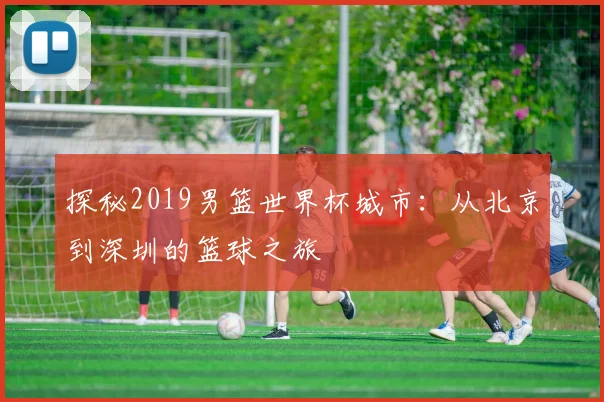 探秘2019男篮世界杯城市：从北京到深圳的篮球之旅