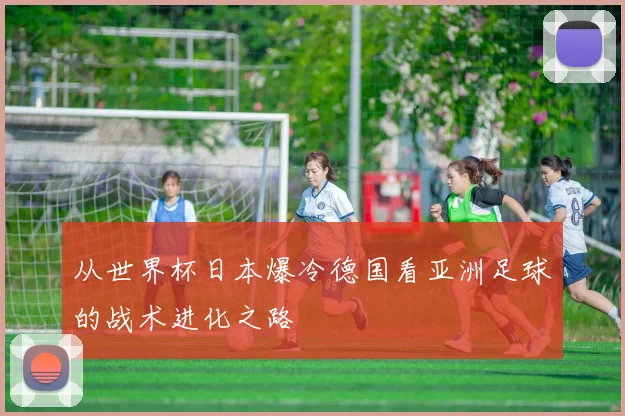 从世界杯日本爆冷德国看亚洲足球的战术进化之路
